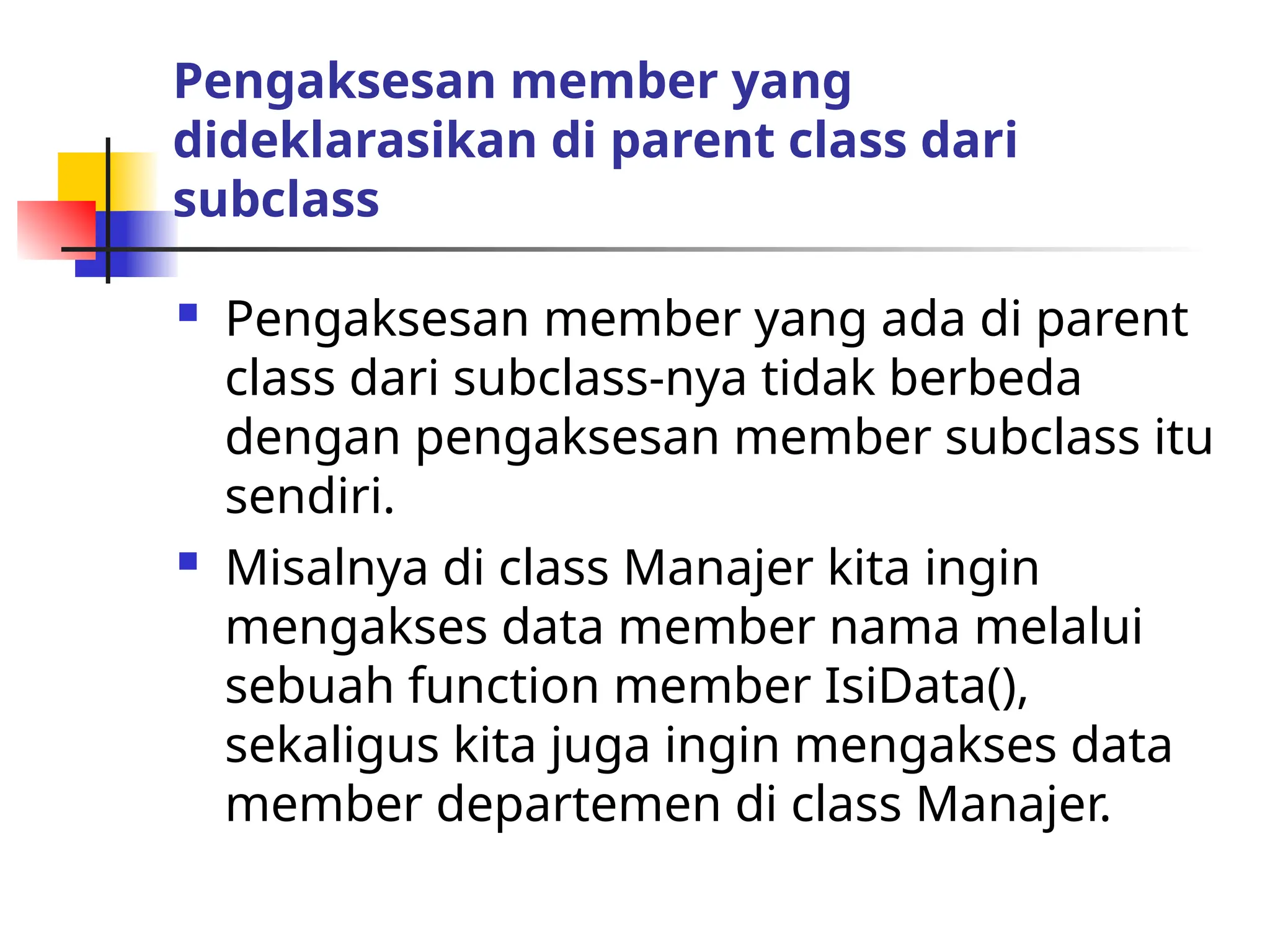 Pengaksesan member yang
dideklarasikan di parent class dari
subclass
 Pengaksesan member yang ada di parent
class dari subclass-nya tidak berbeda
dengan pengaksesan member subclass itu
sendiri.
 Misalnya di class Manajer kita ingin
mengakses data member nama melalui
sebuah function member IsiData(),
sekaligus kita juga ingin mengakses data
member departemen di class Manajer.
 