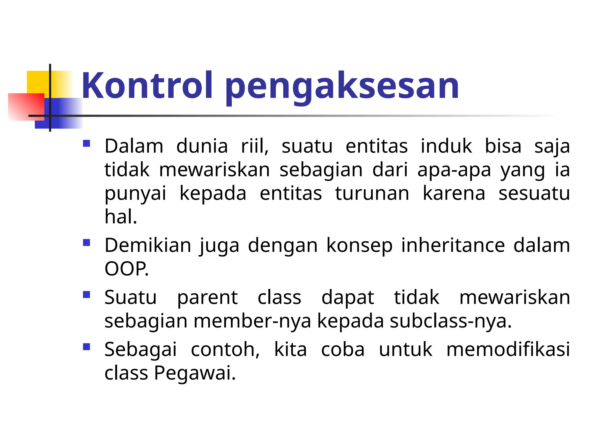 Kontrol pengaksesan
 Dalam dunia riil, suatu entitas induk bisa saja
tidak mewariskan sebagian dari apa-apa yang ia
punyai kepada entitas turunan karena sesuatu
hal.
 Demikian juga dengan konsep inheritance dalam
OOP.
 Suatu parent class dapat tidak mewariskan
sebagian member-nya kepada subclass-nya.
 Sebagai contoh, kita coba untuk memodifikasi
class Pegawai.
 