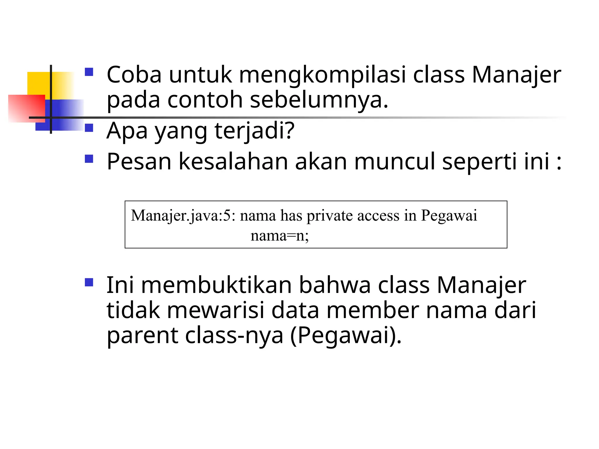  Coba untuk mengkompilasi class Manajer
pada contoh sebelumnya.
 Apa yang terjadi?
 Pesan kesalahan akan muncul seperti ini :
 Ini membuktikan bahwa class Manajer
tidak mewarisi data member nama dari
parent class-nya (Pegawai).
Manajer.java:5: nama has private access in Pegawai
nama=n;
 