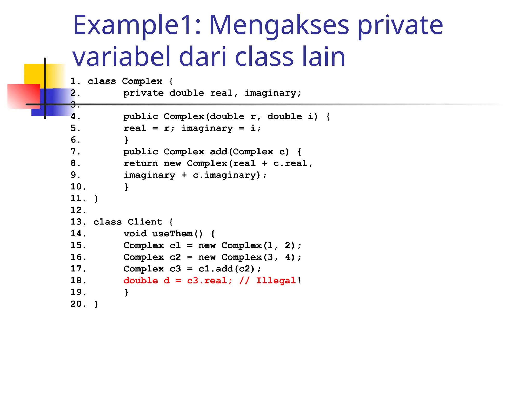 Example1: Mengakses private
variabel dari class lain
1. class Complex {
2. private double real, imaginary;
3.
4. public Complex(double r, double i) {
5. real = r; imaginary = i;
6. }
7. public Complex add(Complex c) {
8. return new Complex(real + c.real,
9. imaginary + c.imaginary);
10. }
11. }
12.
13. class Client {
14. void useThem() {
15. Complex c1 = new Complex(1, 2);
16. Complex c2 = new Complex(3, 4);
17. Complex c3 = c1.add(c2);
18. double d = c3.real; // Illegal!
19. }
20. }
 