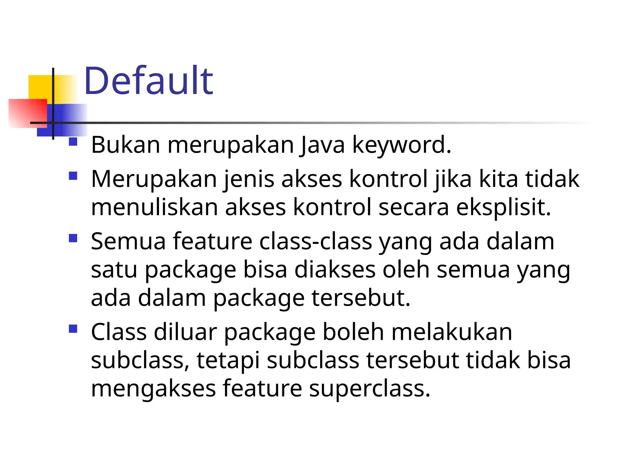 Default
 Bukan merupakan Java keyword.
 Merupakan jenis akses kontrol jika kita tidak
menuliskan akses kontrol secara eksplisit.
 Semua feature class-class yang ada dalam
satu package bisa diakses oleh semua yang
ada dalam package tersebut.
 Class diluar package boleh melakukan
subclass, tetapi subclass tersebut tidak bisa
mengakses feature superclass.
 