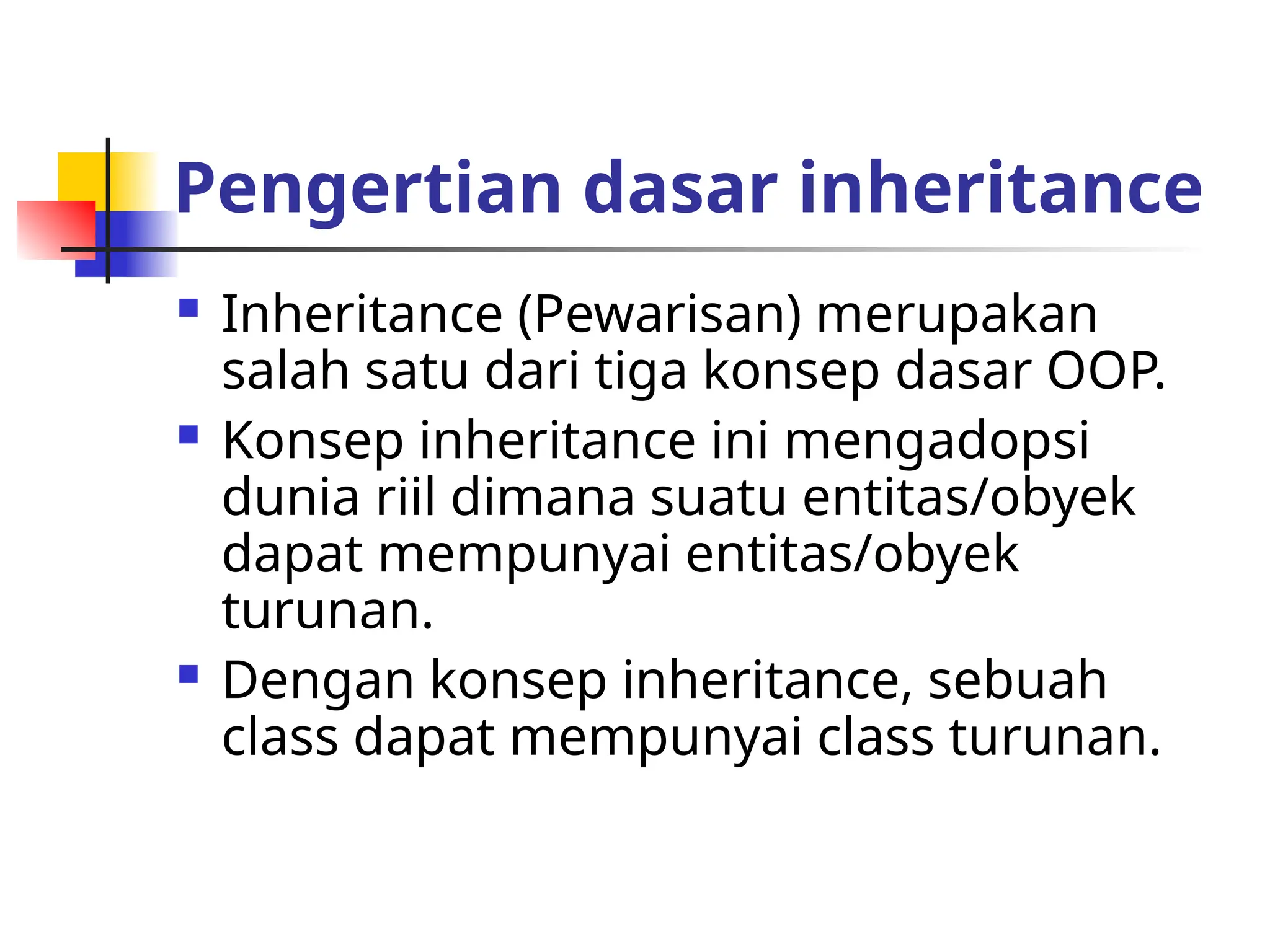 Pengertian dasar inheritance
 Inheritance (Pewarisan) merupakan
salah satu dari tiga konsep dasar OOP.
 Konsep inheritance ini mengadopsi
dunia riil dimana suatu entitas/obyek
dapat mempunyai entitas/obyek
turunan.
 Dengan konsep inheritance, sebuah
class dapat mempunyai class turunan.
 