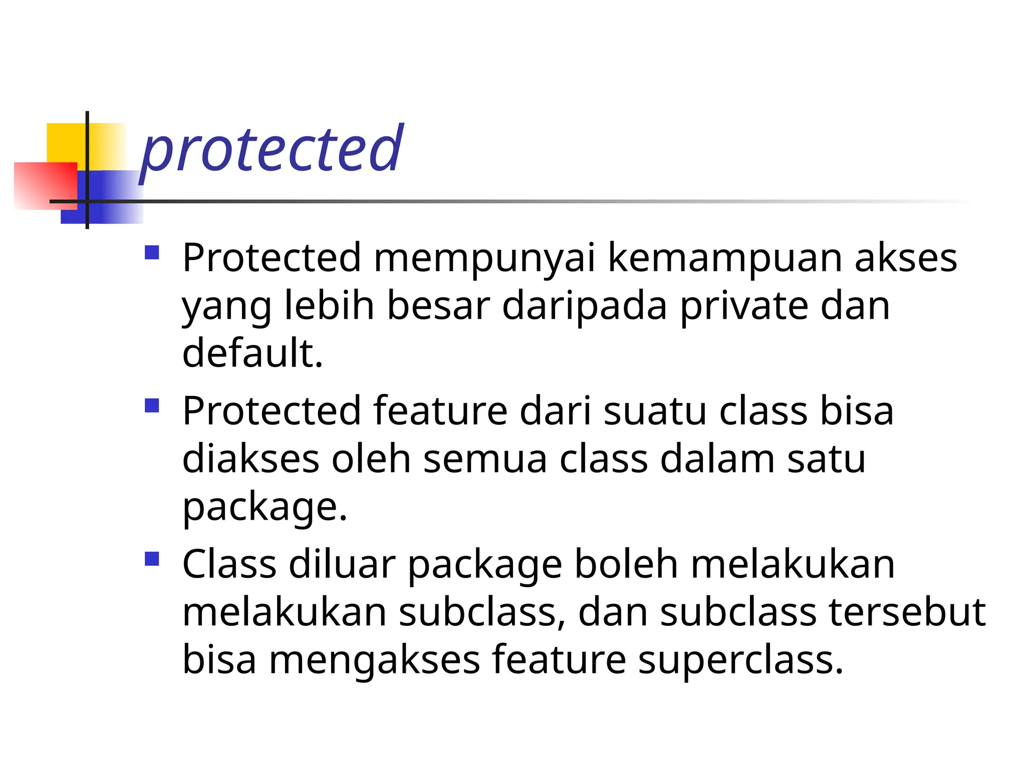 protected
 Protected mempunyai kemampuan akses
yang lebih besar daripada private dan
default.
 Protected feature dari suatu class bisa
diakses oleh semua class dalam satu
package.
 Class diluar package boleh melakukan
melakukan subclass, dan subclass tersebut
bisa mengakses feature superclass.
 