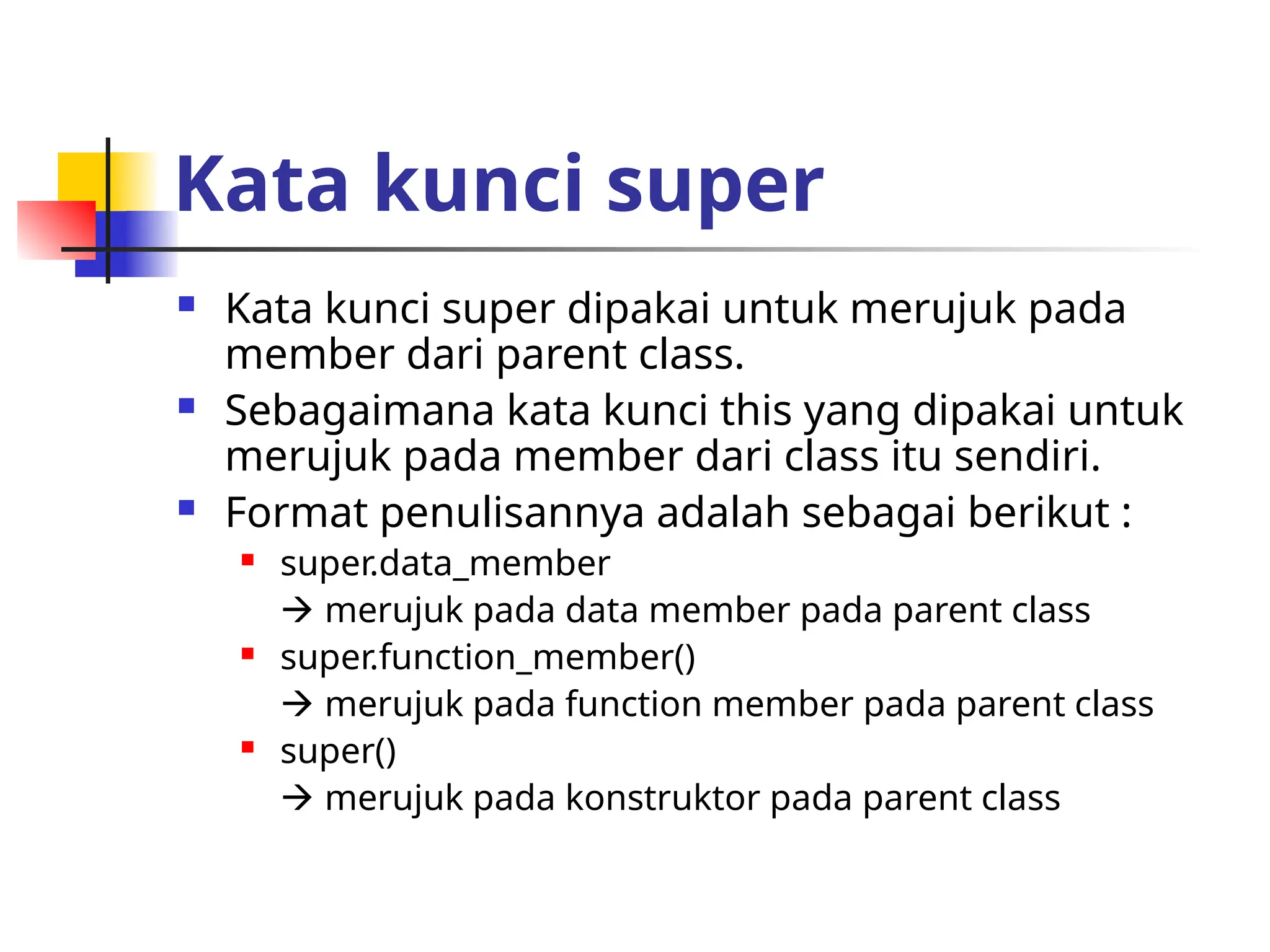 Kata kunci super
 Kata kunci super dipakai untuk merujuk pada
member dari parent class.
 Sebagaimana kata kunci this yang dipakai untuk
merujuk pada member dari class itu sendiri.
 Format penulisannya adalah sebagai berikut :
 super.data_member
 merujuk pada data member pada parent class
 super.function_member()
 merujuk pada function member pada parent class
 super()
 merujuk pada konstruktor pada parent class
 