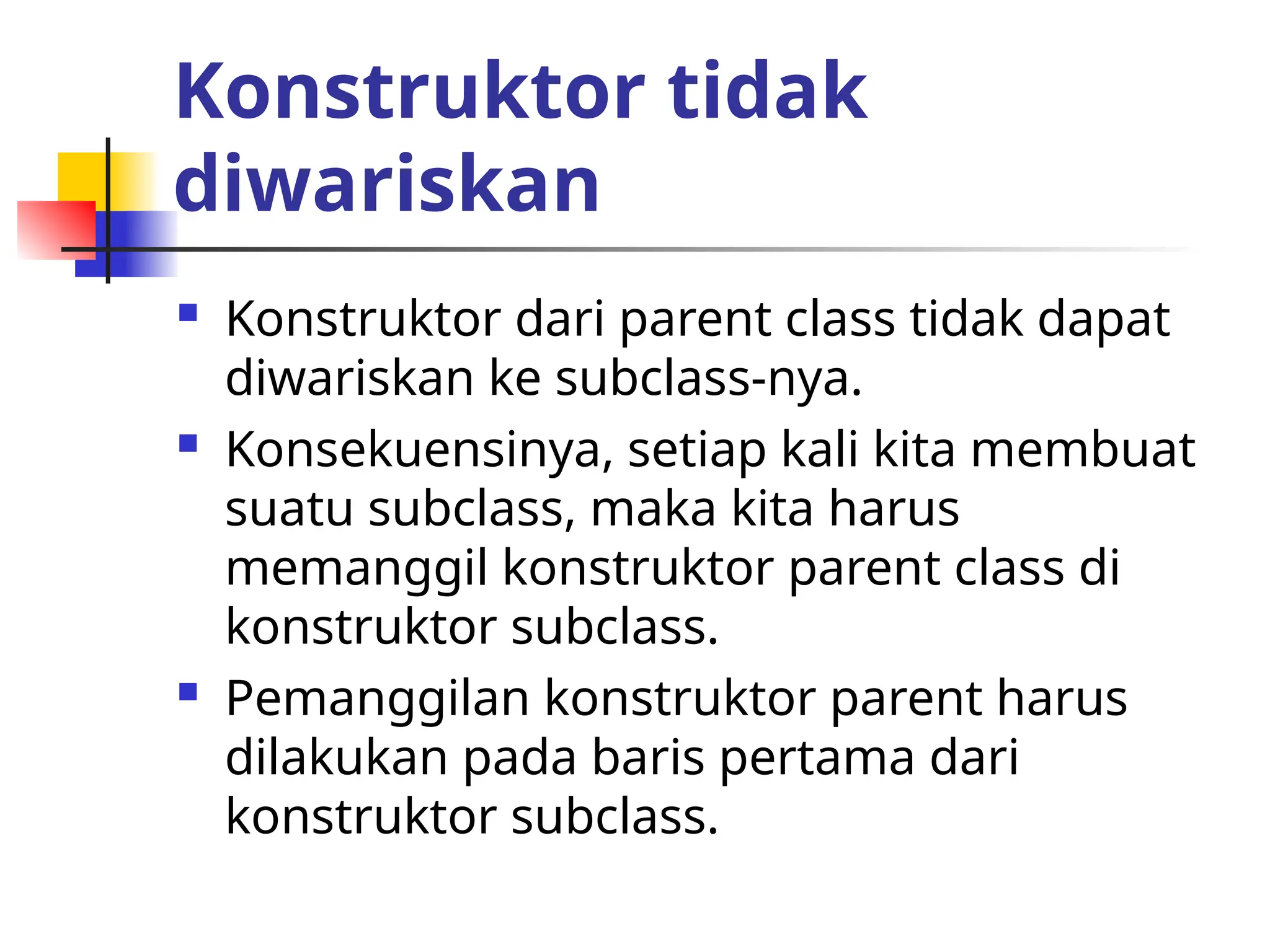 Konstruktor tidak
diwariskan
 Konstruktor dari parent class tidak dapat
diwariskan ke subclass-nya.
 Konsekuensinya, setiap kali kita membuat
suatu subclass, maka kita harus
memanggil konstruktor parent class di
konstruktor subclass.
 Pemanggilan konstruktor parent harus
dilakukan pada baris pertama dari
konstruktor subclass.
 