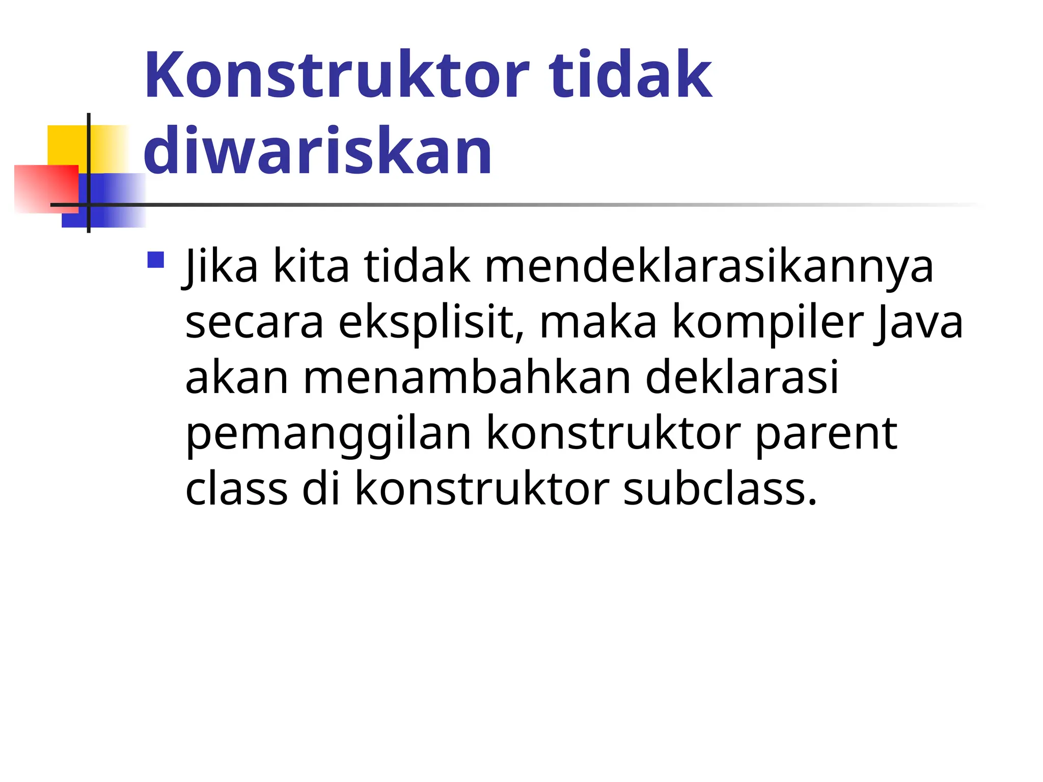 Konstruktor tidak
diwariskan
 Jika kita tidak mendeklarasikannya
secara eksplisit, maka kompiler Java
akan menambahkan deklarasi
pemanggilan konstruktor parent
class di konstruktor subclass.
 