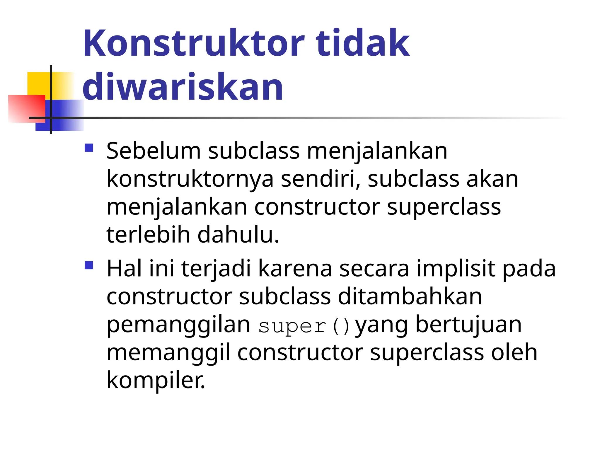 Konstruktor tidak
diwariskan
 Sebelum subclass menjalankan
konstruktornya sendiri, subclass akan
menjalankan constructor superclass
terlebih dahulu.
 Hal ini terjadi karena secara implisit pada
constructor subclass ditambahkan
pemanggilan super()yang bertujuan
memanggil constructor superclass oleh
kompiler.
 