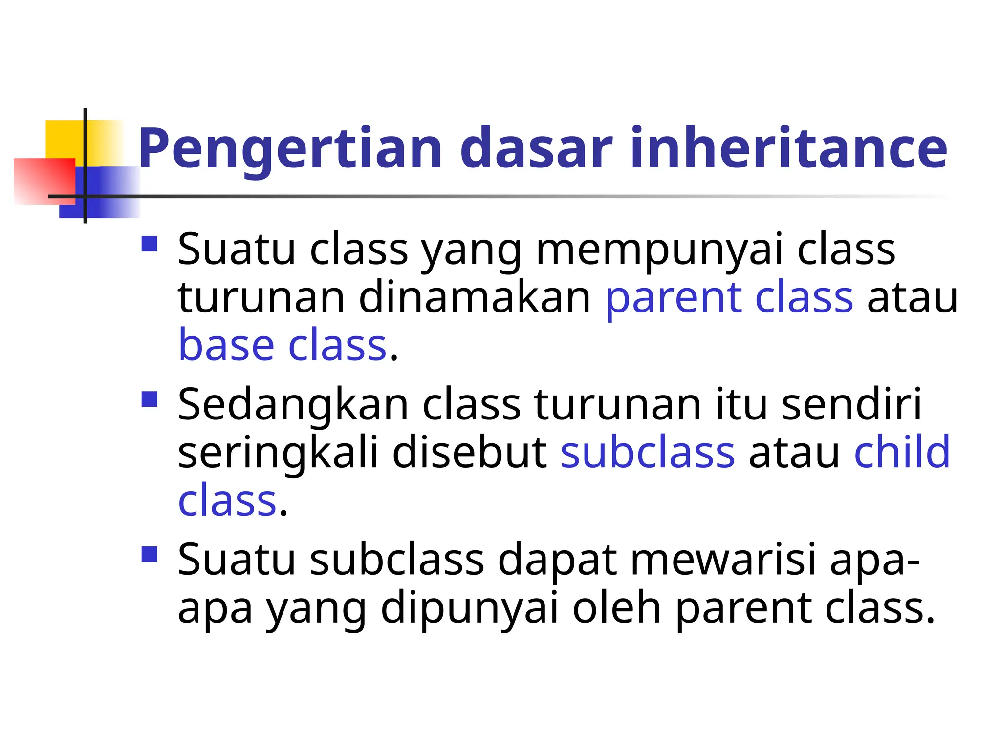Pengertian dasar inheritance
 Suatu class yang mempunyai class
turunan dinamakan parent class atau
base class.
 Sedangkan class turunan itu sendiri
seringkali disebut subclass atau child
class.
 Suatu subclass dapat mewarisi apa-
apa yang dipunyai oleh parent class.
 