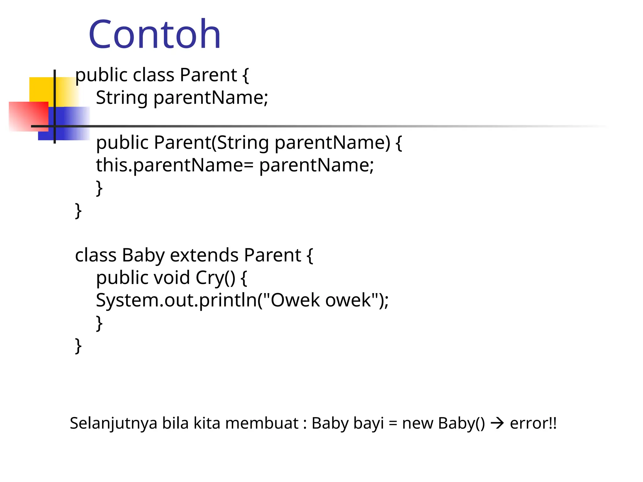 Contoh
public class Parent {
String parentName;
public Parent(String parentName) {
this.parentName= parentName;
}
}
class Baby extends Parent {
public void Cry() {
System.out.println("Owek owek");
}
}
Selanjutnya bila kita membuat : Baby bayi = new Baby()  error!!
 