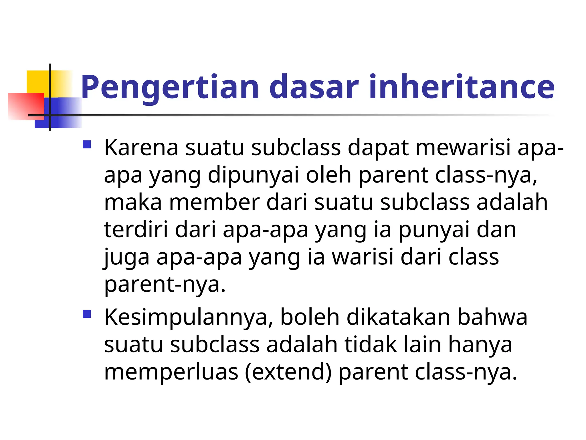 Pengertian dasar inheritance
 Karena suatu subclass dapat mewarisi apa-
apa yang dipunyai oleh parent class-nya,
maka member dari suatu subclass adalah
terdiri dari apa-apa yang ia punyai dan
juga apa-apa yang ia warisi dari class
parent-nya.
 Kesimpulannya, boleh dikatakan bahwa
suatu subclass adalah tidak lain hanya
memperluas (extend) parent class-nya.
 