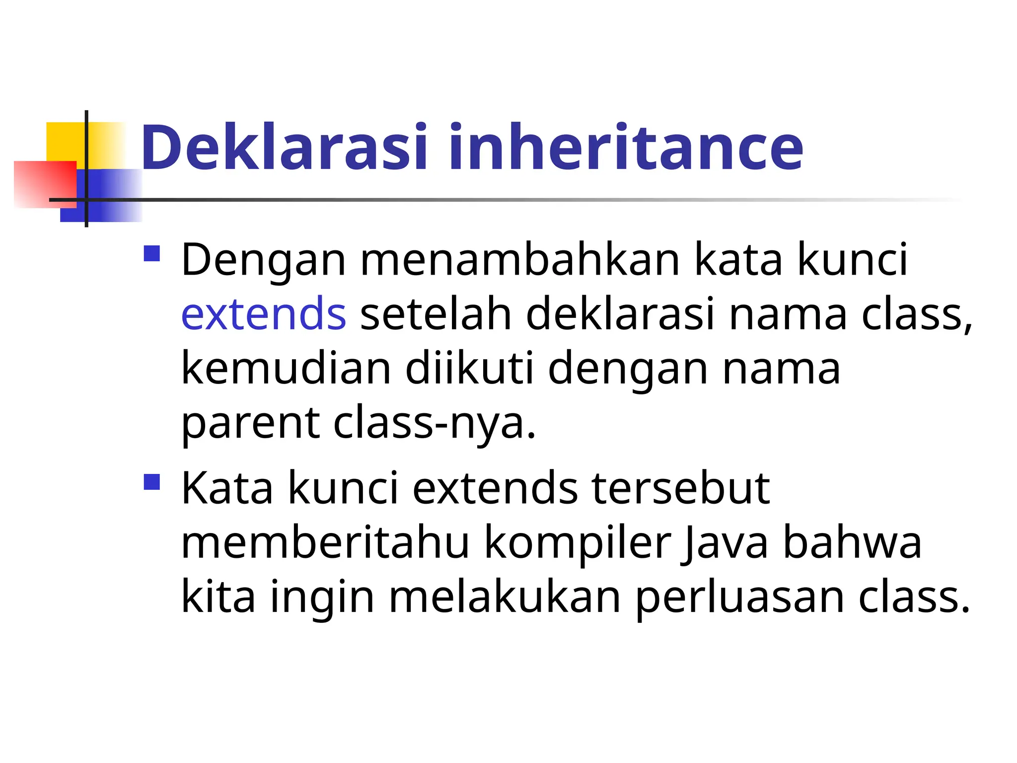Deklarasi inheritance
 Dengan menambahkan kata kunci
extends setelah deklarasi nama class,
kemudian diikuti dengan nama
parent class-nya.
 Kata kunci extends tersebut
memberitahu kompiler Java bahwa
kita ingin melakukan perluasan class.
 
