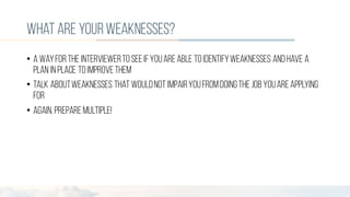 what are yourweaknesses?
• A wayforthe interviewerto seeifyouareable to identifyweaknesses and have a
plan inplace to improvethem
• Talk aboutweaknesses that wouldnot impairyoufromdoingthejob youareapplying
for
• Again, preparemultiple!
 
