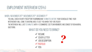employment interview(25%)
WHEN: november28th, november29th, december1st
You will check-in with “reception” in Birmingham 10minutes before your scheduled time, your
interviewer will cometo waiting area to get youwhen they are ready.
Theinterview will last 20 minutes with 1-2Commerce 202team members and consist of behavioral
questions.
WHAT DOYOU NEEDTO BRING?
ü RESUME
ü COVER LETTER
ü JOB DESCRIPTION
ü PADFOLIO
ü PEN
 