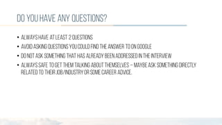 do youhave any questions?
• Alwayshave atleast 2 questions
• Avoid asking questionsyoucould find theanswer to onGoogle
• Do notask something that has already beenaddressed intheinterview
• Alwayssafe to getthem talking aboutthemselves – maybeask something directly
related to theirjob/industryorsomecareer advice.
 