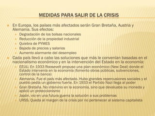 MEDIDAS PARA SALIR DE LA CRISIS
   En Europa, los países más afectados serán Gran Bretaña, Austria y
    Alemania. Sus efectos:
        Degradación de los bolsas nacionales
        Reducción de la propiedad industrial
        Quiebra de PYMES
        Bajada de precios y salarios
        Aumento alarmante del desempleo
   Cada país llevó a cabo las soluciones que más le convenían basadas en el
    nacionalismo económico y en la intervención del Estado en la economía:
        EEUU. En 1933 Roosevelt propuso una plan económico (New Deal) donde el
         Estado intervenía en la economía (fomento obras públicas, subvenciones,
         control de la banca)
        Alemania. Fue el país más afectado. Hubo grandes repercusiones sociales y el
         pueblo pedía un gobierno fuerte. En 1933 el Partido Nazi llega al poder
        Gran Bretaña. No intervino en la economía, sino que devaluaba su moneda y
         aplicó un proteccionismo
        Japón. vio en una futura guerra la solución a sus problemas
        URSS. Queda al margen de la crisis por no pertenecer al sistema capitalista
 