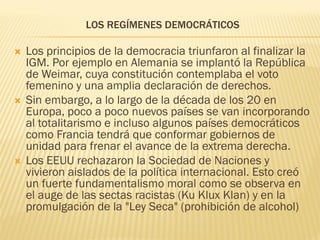 LOS REGÍMENES DEMOCRÁTICOS

   Los principios de la democracia triunfaron al finalizar la
    IGM. Por ejemplo en Alemania se implantó la República
    de Weimar, cuya constitución contemplaba el voto
    femenino y una amplia declaración de derechos.
   Sin embargo, a lo largo de la década de los 20 en
    Europa, poco a poco nuevos países se van incorporando
    al totalitarismo e incluso algunos países democráticos
    como Francia tendrá que conformar gobiernos de
    unidad para frenar el avance de la extrema derecha.
   Los EEUU rechazaron la Sociedad de Naciones y
    vivieron aislados de la política internacional. Esto creó
    un fuerte fundamentalismo moral como se observa en
    el auge de las sectas racistas (Ku Klux Klan) y en la
    promulgación de la "Ley Seca" (prohibición de alcohol)
 