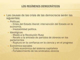 LOS REGÍMENES DEMOCRÁTICOS


   Las causas de las crisis de las democracia serán las
    siguientes:
       Políticas:
          - Crisis del Estado liberal: intervención del Estado en la
        economía.
          - Inestabilidad política.
       Ideológicas
          - Miedo a la Revolución Rusa
          - Recelo a la entrada de partidos de obreros en los
        parlamentos
          - Ruptura en la confianza en la ciencia y en el progreso
       Económico-sociales
          - Crisis económica del sistema capitalista
          - Fortalecimiento de los sindicatos obreros
 