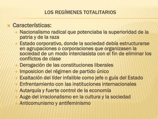 LOS REGÍMENES TOTALITARIOS

   Características:
       Nacionalismo radical que potenciaba la superioridad de la
        patria y de la raza
       Estado corporativo, donde la sociedad debía estructurarse
        en agrupaciones o corporaciones que organizasen la
        sociedad de un modo interclasista con el fin de eliminar los
        conflictos de clase
       Derogación de las constituciones liberales
       Imposicion del régimen de partido único
       Exaltación del líder infalible como jefe o guía del Estado
       Enfrentamiento con las instituciones internacionales
       Autarquía y fuerte control de la economía
       Auge del irracionalismo en la cultura y la sociedad
       Anticomunismo y antifeminismo
 