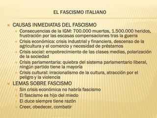 EL FASCISMO ITALIANO

   CAUSAS INMEDIATAS DEL FASCISMO
       Consecuencias de la IGM: 700.000 muertos, 1.500.000 heridos,
        frustración por las escasas compensaciones tras la guerra
       Crisis económica: crisis industrial y financiera, descenso de la
        agricultura y el comercio y necesidad de préstamos
       Crisis social: empobrecimiento de las clases medias, polarización
        de la sociedad
       Crisis parlamentaria: quiebra del sistema parlamentario liberal,
        ningún partido tiene la mayoría
       Crisis cultural: irracionalismo de la cultura, atracción por el
        peligro y la violencia
   LEMAS SOBRE FASCISMO
       Sin crisis económica no habría fascismo
       El fascismo es hijo del miedo
       El duce siempre tiene razón
       Creer, obedecer, combatir
 