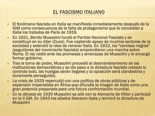EL FASCISMO ITALIANO

   El fenómeno fascista en Italia se manifiesta inmediatamente después de la
    IGM como consecuencia de la falta de protagonismo que le concedían a
    Italia los tratados de París de 1919.
   En 1921, Benito Mussolini fundó el Partido Nacional Fascista y se
    constituyó en su líder (Duce). Fue captando apoyo de muchos sectores de la
    sociedad y extendió la idea de renovar Italia. En 1922, los "camisas negras"
    (seguidores del movimiento fascista) emprendieron una marcha sobre
    Roma. El rey cedió ante las promesas y amenazas de Mussolini y le encargó
    formar gobierno.
   Tras la toma de poder, Mussolini procedió al desmantelamiento de las
    instituciones democráticas y se dio paso a la dictadura fascista (estado lo
    controla todo, las huelgas serán ilegales y la oposición será clandestina y
    duramente perseguida).
   La crisis de 1929 repercutió con una política de obras públicas y de
    expansión imperialista en África que difundía la imagen de Italia como una
    gran potencia preparada para una futura confrontación mundial.
   En la década de 1930 Mussolini se alió con la Alemania de Hitler y participó
    en la II GM. En 1943 los aliados liberaron Italia y terminó la dictadura de
    Mussolini
 
