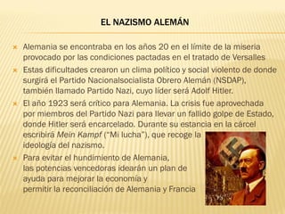 EL NAZISMO ALEMÁN

   Alemania se encontraba en los años 20 en el límite de la miseria
    provocado por las condiciones pactadas en el tratado de Versalles
   Estas dificultades crearon un clima político y social violento de donde
    surgirá el Partido Nacionalsocialista Obrero Alemán (NSDAP),
    también llamado Partido Nazi, cuyo líder será Adolf Hitler.
   El año 1923 será crítico para Alemania. La crisis fue aprovechada
    por miembros del Partido Nazi para llevar un fallido golpe de Estado,
    donde Hitler será encarcelado. Durante su estancia en la cárcel
    escribirá Mein Kampf (“Mi lucha”), que recoge la
    ideología del nazismo.
   Para evitar el hundimiento de Alemania,
    las potencias vencedoras idearán un plan de
    ayuda para mejorar la economía y
    permitir la reconciliación de Alemania y Francia
 