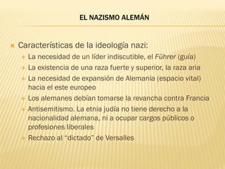 EL NAZISMO ALEMÁN


   Características de la ideología nazi:
       La necesidad de un líder indiscutible, el Führer (guía)
       La existencia de una raza fuerte y superior, la raza aria
       La necesidad de expansión de Alemania (espacio vital)
        hacia el este europeo
       Los alemanes debían tomarse la revancha contra Francia
       Antisemitismo. La etnia judía no tiene derecho a la
        nacionalidad alemana, ni a ocupar cargos públicos o
        profesiones liberales
       Rechazo al “dictado” de Versalles
 