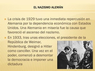 EL NAZISMO ALEMÁN


   La crisis de 1929 tuvo una inmediata repercusión en
    Alemania por la dependencia económica con Estados
    Unidos. Una Alemania en miseria fue la causa que
    favoreció el ascenso del nazismo.
   En 1933, tras unas elecciones, el presidente de la
    República de Weimar,
    Hindenburg, designó a Hitler
    como canciller. Una vez en el
    poder, comenzó a desmontar
    la democracia e imponer una
    dictadura
 