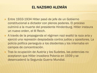 EL NAZISMO ALEMÁN


   Entre 1933-1934 Hitler pasó de jefe de un Gobierno
    constitucional a dictador con plenos poderes. El proceso
    culminó a la muerte del presidente Hindenburg. Hitler instaura
    un nuevo orden, el III Reich.
   A través de la propaganda el régimen nazi exaltó la raza aria y
    ejerció una represión despiadada contra judíos y opositores. La
    policía política perseguía a los disidentes y los internaba en
    campos de concentración.
   Tras la ocupación de Austria y los Sudetes, las potencias no
    aceptaron que Hitler invadiera Polonia en 1939 y se
    desencadenó la Segunda Guerra Mundial.
 
