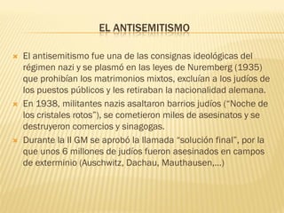 EL ANTISEMITISMO

   El antisemitismo fue una de las consignas ideológicas del
    régimen nazi y se plasmó en las leyes de Nuremberg (1935)
    que prohibían los matrimonios mixtos, excluían a los judíos de
    los puestos públicos y les retiraban la nacionalidad alemana.
   En 1938, militantes nazis asaltaron barrios judíos (“Noche de
    los cristales rotos”), se cometieron miles de asesinatos y se
    destruyeron comercios y sinagogas.
   Durante la II GM se aprobó la llamada “solución final”, por la
    que unos 6 millones de judíos fueron asesinados en campos
    de exterminio (Auschwitz, Dachau, Mauthausen,…)
 
