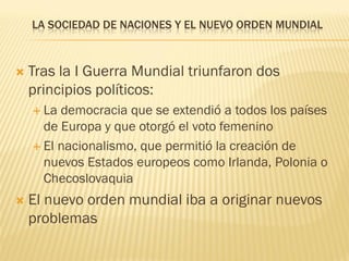 LA SOCIEDAD DE NACIONES Y EL NUEVO ORDEN MUNDIAL



   Tras la I Guerra Mundial triunfaron dos
    principios políticos:
     La democracia que se extendió a todos los países
      de Europa y que otorgó el voto femenino
     El nacionalismo, que permitió la creación de
      nuevos Estados europeos como Irlanda, Polonia o
      Checoslovaquia
   El nuevo orden mundial iba a originar nuevos
    problemas
 