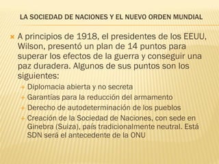 LA SOCIEDAD DE NACIONES Y EL NUEVO ORDEN MUNDIAL

   A principios de 1918, el presidentes de los EEUU,
    Wilson, presentó un plan de 14 puntos para
    superar los efectos de la guerra y conseguir una
    paz duradera. Algunos de sus puntos son los
    siguientes:
     Diplomacia abierta y no secreta
     Garantías para la reducción del armamento
     Derecho de autodeterminación de los pueblos
     Creación de la Sociedad de Naciones, con sede en
      Ginebra (Suiza), país tradicionalmente neutral. Está
      SDN será el antecedente de la ONU
 