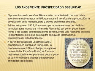 LOS AÑOS VEINTE: PROSPERIDAD Y SEGURIDAD

   El primer lustro de los años 20 va a estar caracterizado por una crisis
    económica motivada por la IGM, que causará la caída de la producción, la
    devaluación de la moneda, paro y graves problemas sociales.
   Tal fue así que en 1923, Francia ocupa la zona alemana del río Ruhr
    (principal zona industria y minera de Alemania) por poner poder hacer
    frente a los pagos. esto tendrá como consecuencia una Alemania en ruina
    (hiperinflación) de la que sólo saldrá con ayuda internacional,
    especialmente estadounidense.
   A partir del tratado de Locarno (1925),
    el ambiente en Europa se tranquilizó, la
    economía mejoró. Sin embargo, en algunos
    países (Italia, España o Rusia) se formaron
    regímenes totalitarios, por lo que poco a poco
    se van formándose bloques de países por
    afinidades ideológicas
 