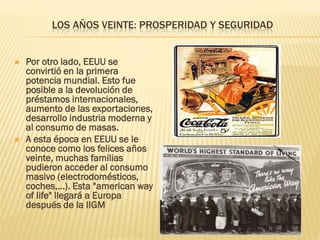 LOS AÑOS VEINTE: PROSPERIDAD Y SEGURIDAD


   Por otro lado, EEUU se
    convirtió en la primera
    potencia mundial. Esto fue
    posible a la devolución de
    préstamos internacionales,
    aumento de las exportaciones,
    desarrollo industria moderna y
    al consumo de masas.
   A esta época en EEUU se le
    conoce como los felices años
    veinte, muchas familias
    pudieron acceder al consumo
    masivo (electrodomésticos,
    coches,...). Esta "american way
    of life" llegará a Europa
    después de la IIGM
 
