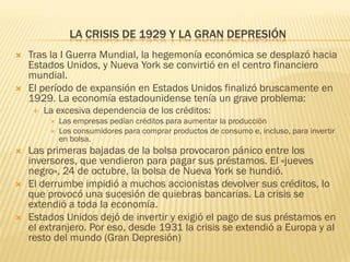 LA CRISIS DE 1929 Y LA GRAN DEPRESIÓN
   Tras la I Guerra Mundial, la hegemonía económica se desplazó hacia
    Estados Unidos, y Nueva York se convirtió en el centro financiero
    mundial.
   El período de expansión en Estados Unidos finalizó bruscamente en
    1929. La economía estadounidense tenía un grave problema:
       La excesiva dependencia de los créditos:
            Las empresas pedían créditos para aumentar la producción
            Los consumidores para comprar productos de consumo e, incluso, para invertir
             en bolsa.
   Las primeras bajadas de la bolsa provocaron pánico entre los
    inversores, que vendieron para pagar sus préstamos. El «jueves
    negro», 24 de octubre, la bolsa de Nueva York se hundió.
   El derrumbe impidió a muchos accionistas devolver sus créditos, lo
    que provocó una sucesión de quiebras bancarias. La crisis se
    extendió a toda la economía.
   Estados Unidos dejó de invertir y exigió el pago de sus préstamos en
    el extranjero. Por eso, desde 1931 la crisis se extendió a Europa y al
    resto del mundo (Gran Depresión)
 
