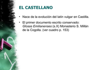 EL CASTELLANO

• Nace de la evolución del latín vulgar en Castilla.
• El primer documento escrito conservado:
  Glosas Emilianenses (s.X) Monasterio S. Millán
  de la Cogolla. (ver cuadro p. 153)
 