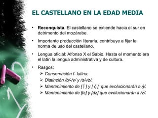 EL CASTELLANO EN LA EDAD MEDIA

•   Reconquista. El castellano se extiende hacia el sur en
    detrimento del mozárabe.
•   Importante producción literaria, contribuye a fijar la
    norma de uso del castellano.
•   Lengua oficial: Alfonso X el Sabio. Hasta el momento era
    el latín la lengua administrativa y de cultura.
•   Rasgos:
      Conservación f- latina.
      Distinción /b/-/v/ y /s/-/z/.
      Mantenimiento de [ ∫ ] y [ ζ ], que evolucionarán a /j/.
      Mantenimiento de [ts] y [dz] que evolucionarán a /z/.
 
