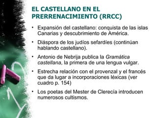 EL CASTELLANO EN EL
PRERRENACIMIENTO (RRCC)
• Expansión del castellano: conquista de las islas
  Canarias y descubrimiento de América.
• Diáspora de los judíos sefardíes (continúan
  hablando castellano).
• Antonio de Nebrija publica la Gramática
  castellana, la primera de una lengua vulgar.
• Estrecha relación con el provenzal y el francés
  que da lugar a incorporaciones léxicas (ver
  cuadro p. 154)
• Los poetas del Mester de Clerecía introducen
  numerosos cultismos.
 