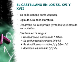 EL CASTELLANO EN LOS SS. XVI Y
XVII
• Ya se le conoce como español.
• Siglo de Oro de la literatura.
• Desarrollo de la imprenta (evita las variantes de
  transmisión).
• Cambios en la lengua:
    Desaparece la escritura de f- latina.
    Se confunden los sonidos [b] y [v].
    Se simplifican los sonidos [s] y [z] en [s].
    Aparecen los fonemas /χ/ y /θ/.
 