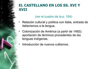 EL CASTELLANO EN LOS SS. XVI Y
XVII
            (ver el cuadro de la p. 154)
• Relación cultural y política con Italia, entrada de
  italianismos a la lengua.
• Colonización de América (a partir de 1492):
  aportación de términos procedentes de las
  lenguas indígenas.
• Introducción de nuevos cultismos.
 