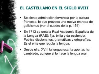 EL CASTELLANO EN EL SIGLO XVIII

• Se siente admiración fervorosa por la cultura
  francesa, lo que provoca una nueva entrada de
  galicismos (ver el cuadro de la p. 154)
• En 1713 se crea la Real Academia Española de
  la Lengua (RAE): fija, brilla y da esplendor.
  Publica diccionarios, gramáticas y ortografías.
  Es el ente que regula la lengua.
• Desde el s. XVIII la lengua escrita apenas ha
  cambiado, aunque sí lo hace la lengua oral.
 