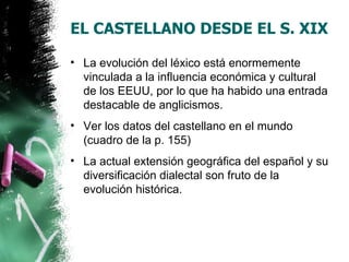 EL CASTELLANO DESDE EL S. XIX

• La evolución del léxico está enormemente
  vinculada a la influencia económica y cultural
  de los EEUU, por lo que ha habido una entrada
  destacable de anglicismos.
• Ver los datos del castellano en el mundo
  (cuadro de la p. 155)
• La actual extensión geográfica del español y su
  diversificación dialectal son fruto de la
  evolución histórica.
 