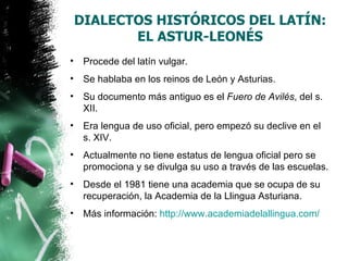 DIALECTOS HISTÓRICOS DEL LATÍN:
           EL ASTUR-LEONÉS
•    Procede del latín vulgar.
•    Se hablaba en los reinos de León y Asturias.
•    Su documento más antiguo es el Fuero de Avilés, del s.
     XII.
•    Era lengua de uso oficial, pero empezó su declive en el
     s. XIV.
•    Actualmente no tiene estatus de lengua oficial pero se
     promociona y se divulga su uso a través de las escuelas.
•    Desde el 1981 tiene una academia que se ocupa de su
     recuperación, la Academia de la Llingua Asturiana.
•    Más información: http://www.academiadelallingua.com/
 