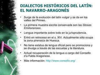 DIALECTOS HISTÓRICOS DEL LATÍN:
EL NAVARRO-ARAGONÉS
•   Surge de la evolución del latín vulgar y se da en los
    valles del Pirineo.
•   La primera muestra escrita conservada son las Glosas
    Emilianenses.
•   Lengua importante sobre todo en la jurisprudencia.
•   Entró en retroceso en el s. XIV. Actualmente sólo ocupa
    la zona pirenaica de Huesca.
•   No tiene estatus de lengua oficial pero se promociona y
    se divulga a través de las escuelas y la literatura.
•   Actual recuperación de la lengua a cargo del Consello
    d’a Fabla Aragonesa.
•   Más información: http://www.consello.org/
 