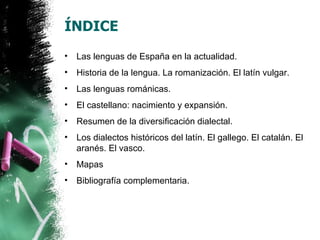 ÍNDICE
•   Las lenguas de España en la actualidad.
•   Historia de la lengua. La romanización. El latín vulgar.
•   Las lenguas románicas.
•   El castellano: nacimiento y expansión.
•   Resumen de la diversificación dialectal.
•   Los dialectos históricos del latín. El gallego. El catalán. El
    aranés. El vasco.
•   Mapas
•   Bibliografía complementaria.
 