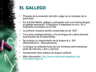 EL GALLEGO
•   Procede de la evolución del latín vulgar en el noroeste de la
    península.
•   En la Edad Media, gallego y portugués eran una misma lengua,
    el gallego-portugués. Empezaron a separarse en el s. XV y
    finalizaron el proceso en el XIX.
•   La primera muestra escrita conservada es de 1227.
•   Tuvo gran prestigio literario y fue la lengua de cultura durante
    buena parte de la Edad Media.
•   Se produjo un renacimiento de la lengua el s. XIX
    (Romanticismo - Rexurdimento)
•   La lengua se extiende fuera de sus fronteras administrativas:
    parte de Asturias, León y Zamora.
•   Actualmente tiene estatus de lengua cooficial.
•   Más información: http://www.realacademiagalega.org/
    GoToMainPage.do
 