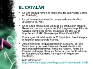 EL CATALÁN
•   Es una lengua románica (proviene del latín vulgar usado
    en Cataluña).
•   La primera muestra escrita conservada es Homilíes
    d’Organyà (s. XIII).
•   En la Edad Media hubo un auge de producción literaria.
    Retroceso del uso a partir del XVI (hegemonía política de
    Castilla, cambio de corte), se agrava en el s. XVIII.
    Impulso en el XIX: Renaixença. Creación del IEC.
•   Fue lengua oficial durante la 2ª República. Prohibido por
    el régimen totalitario de Franco.
•   Actualmente es lengua cooficial en Cataluña, el País
    Valenciano y las islas Baleares. Se extralimita a las
    fronteras administrativas: franja de Aragón. Fuera de
    España es lengua oficial en Andorra, y se habla además
    en Rosellón, la Cerdaña francesa y en Alguer (en
    Cerdeña).
•   Más información:
    http://www.iec.cat/gc/ViewPage.action?siteNodeId=148&langu
 