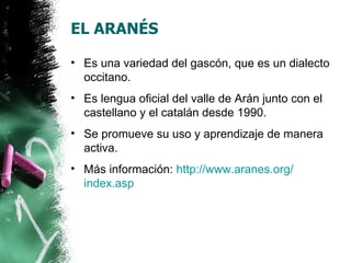 EL ARANÉS

• Es una variedad del gascón, que es un dialecto
  occitano.
• Es lengua oficial del valle de Arán junto con el
  castellano y el catalán desde 1990.
• Se promueve su uso y aprendizaje de manera
  activa.
• Más información: http://www.aranes.org/
  index.asp
 