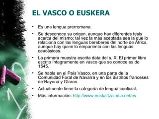 EL VASCO O EUSKERA
•   Es una lengua prerromana.
•   Se desconoce su origen, aunque hay diferentes tesis
    acerca del mismo; tal vez la más aceptada sea la que lo
    relaciona con las lenguas bereberes del norte de África,
    aunque hay quien lo emparienta con las lenguas
    caucásicas.
•   La primera muestra escrita data del s. X. El primer libro
    escrito íntegramente en vasco que se conoce es de
    1545.
•   Se habla en el País Vasco, en una parte de la
    Comunidad Foral de Navarra y en los distritos franceses
    de Bayona y Oloron.
•   Actualmente tiene la categoría de lengua cooficial.
•   Más información: http://www.euskaltzaindia.net/es
 