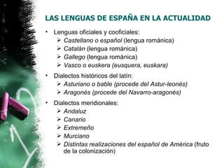 LAS LENGUAS DE ESPAÑA EN LA ACTUALIDAD
•   Lenguas oficiales y cooficiales:
      Castellano o español (lengua románica)
      Catalán (lengua románica)
      Gallego (lengua románica)
      Vasco o euskera (eusquera, euskara)
•   Dialectos históricos del latín:
      Asturiano o bable (procede del Astur-leonés)
      Aragonés (procede del Navarro-aragonés)
•   Dialectos meridionales:
      Andaluz
      Canario
      Extremeño
      Murciano
      Distintas realizaciones del español de América (fruto
       de la colonización)
 