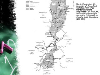 Martín Zorraquino, Mª.
Antonia / Mª. Rosa Fort
Cañellas (1996): "La
frontera catalano-
aragonesa", en Alvar, M.,
Manual de dialectología
hispánica. El Español de
España, Ariel, Barcelona.
(293-304).
 